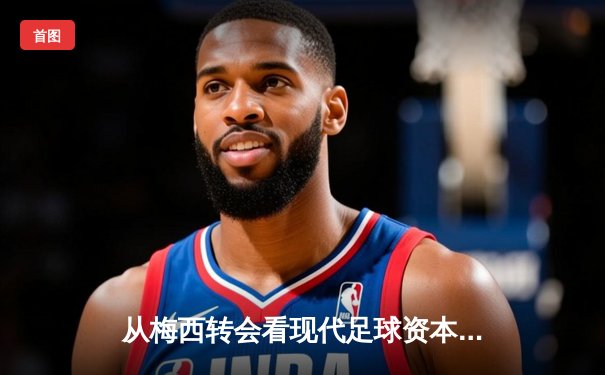 从梅西转会看现代足球资本运作：体育产业背后的经济逻辑与竞技博弈
