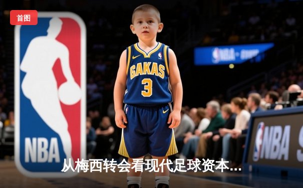 从梅西转会看现代足球资本运作：体育产业背后的经济逻辑与竞技博弈